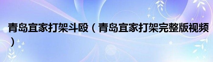 青岛宜家打架斗殴（青岛宜家打架完整版视频）