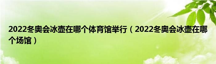 2022冬奥会冰壶在哪个体育馆举行（2022冬奥会冰壶在哪个场馆）