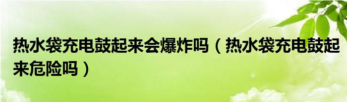 热水袋充电鼓起来会爆炸吗（热水袋充电鼓起来危险吗）