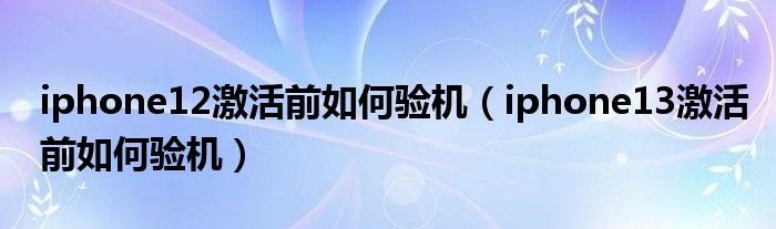 iphone12激活前如何验机（iphone13激活前如何验机）