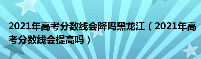 2021年高考分数线会降吗黑龙江（2021年高考分数线会提高吗）