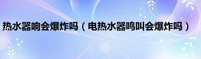 热水器响会爆炸吗（电热水器鸣叫会爆炸吗）