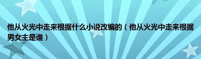 他从火光中走来根据什么小说改编的（他从火光中走来根据男女主是谁）