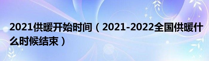 2021供暖开始时间（2021-2022全国供暖什么时候结束）