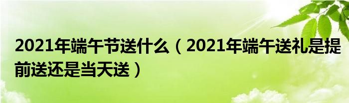 2021年端午节送什么（2021年端午送礼是提前送还是当天送）