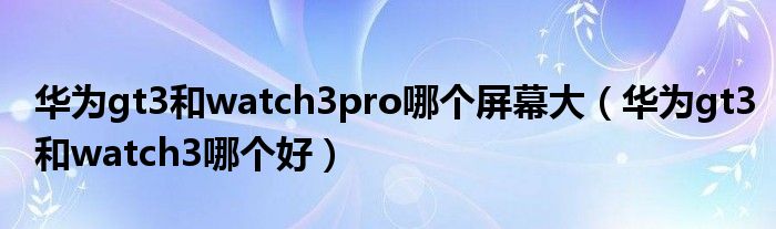 华为gt3和watch3pro哪个屏幕大（华为gt3和watch3哪个好）