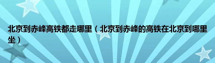 北京到赤峰高铁都走哪里（北京到赤峰的高铁在北京到哪里坐）