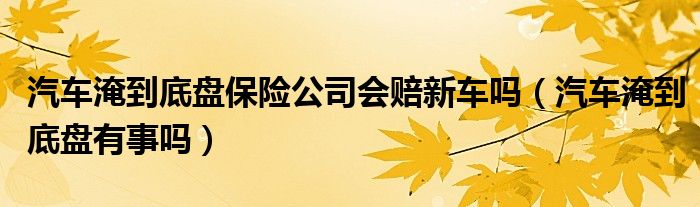 汽车淹到底盘保险公司会赔新车吗（汽车淹到底盘有事吗）