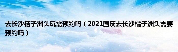 去长沙桔子洲头玩需预约吗（2021国庆去长沙橘子洲头需要预约吗）