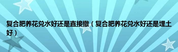 复合肥养花兑水好还是直接撒（复合肥养花兑水好还是埋土好）