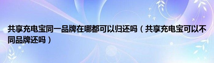 共享充电宝同一品牌在哪都可以归还吗（共享充电宝可以不同品牌还吗）