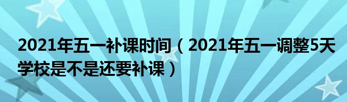 2021年五一补课时间（2021年五一调整5天学校是不是还要补课）