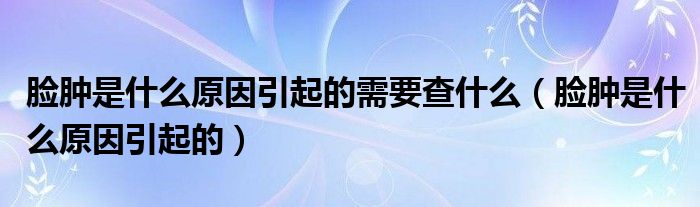 脸肿是什么原因引起的需要查什么（脸肿是什么原因引起的）