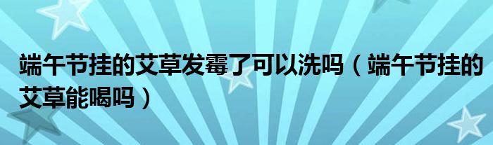 端午节挂的艾草发霉了可以洗吗（端午节挂的艾草能喝吗）