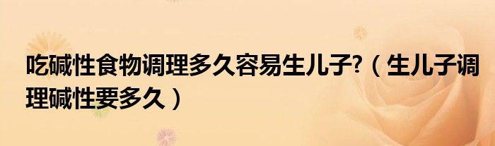 吃碱性食物调理多久容易生儿子?（生儿子调理碱性要多久）