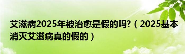 艾滋病2025年被治愈是假的吗?（2025基本消灭艾滋病真的假的）