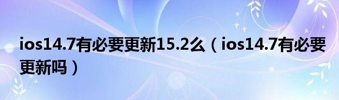 ios14.7有必要更新15.2么（ios14.7有必要更新吗）