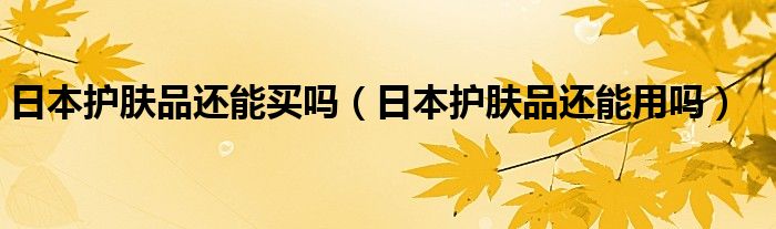 日本护肤品还能买吗（日本护肤品还能用吗）