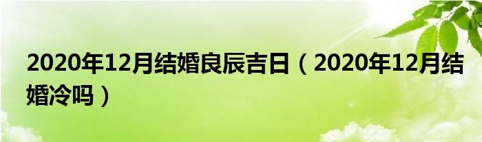 2020年12月结婚良辰吉日（2020年12月结婚冷吗）