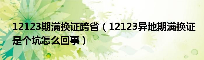 12123期满换证跨省（12123异地期满换证是个坑怎么回事）