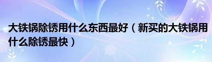 大铁锅除锈用什么东西最好（新买的大铁锅用什么除锈最快）