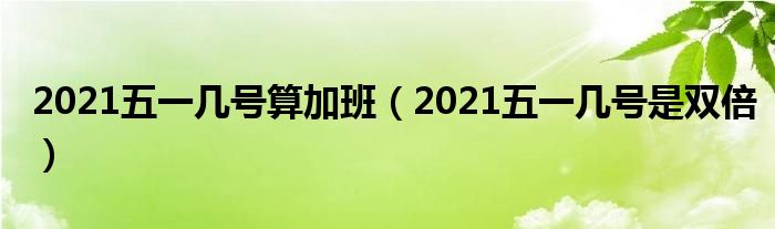 2021五一几号算加班（2021五一几号是双倍）