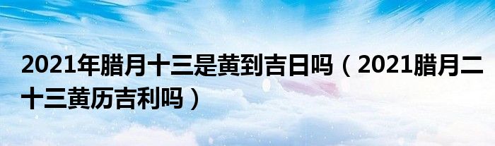 2021年腊月十三是黄到吉日吗（2021腊月二十三黄历吉利吗）