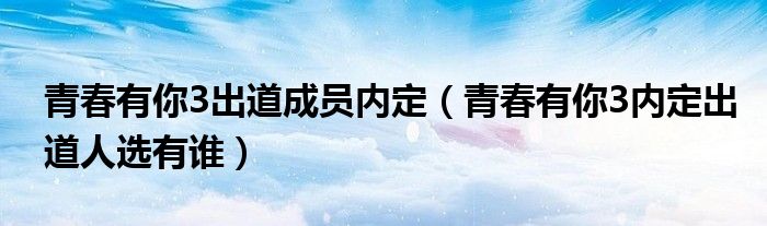 青春有你3出道成员内定（青春有你3内定出道人选有谁）