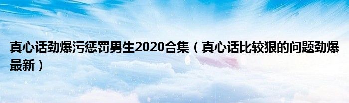 真心话劲爆污惩罚男生2020合集（真心话比较狠的问题劲爆最新）