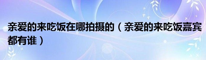 亲爱的来吃饭在哪拍摄的（亲爱的来吃饭嘉宾都有谁）