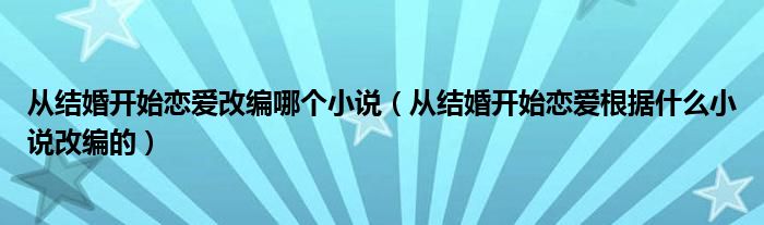 从结婚开始恋爱改编哪个小说（从结婚开始恋爱根据什么小说改编的）