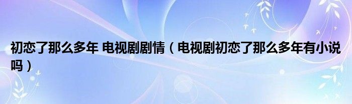 初恋了那么多年 电视剧剧情（电视剧初恋了那么多年有小说吗）