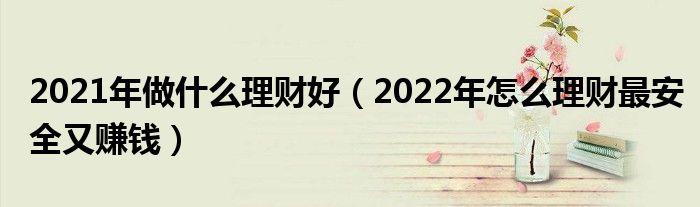 2021年做什么理财好（2022年怎么理财最安全又赚钱）