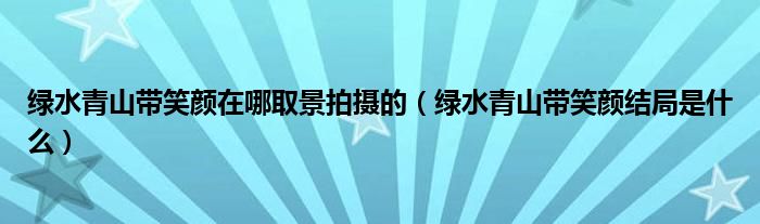 绿水青山带笑颜在哪取景拍摄的（绿水青山带笑颜结局是什么）