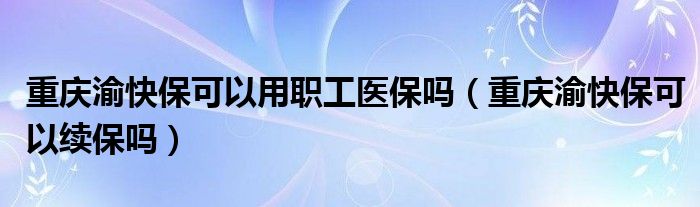 重庆渝快保可以用职工医保吗（重庆渝快保可以续保吗）