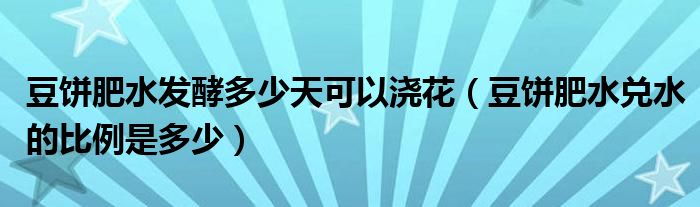 豆饼肥水发酵多少天可以浇花（豆饼肥水兑水的比例是多少）