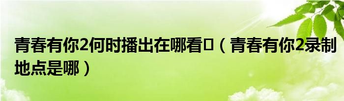 青春有你2何时播出在哪看​（青春有你2录制地点是哪）