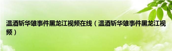 温酒斩华雄事件黑龙江视频在线（温酒斩华雄事件黑龙江视频）