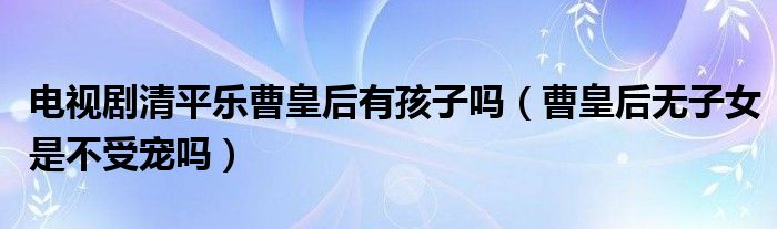 电视剧清平乐曹皇后有孩子吗（曹皇后无子女是不受宠吗）