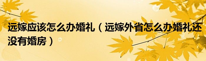 远嫁应该怎么办婚礼（远嫁外省怎么办婚礼还没有婚房）