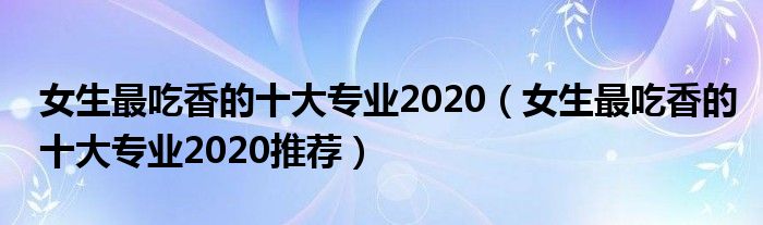 女生最吃香的十大专业2020（女生最吃香的十大专业2020推荐）