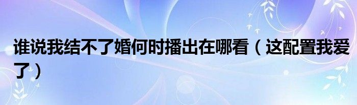 谁说我结不了婚何时播出在哪看（这配置我爱了）