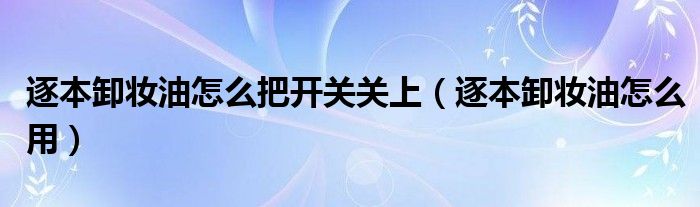 逐本卸妆油怎么把开关关上（逐本卸妆油怎么用）