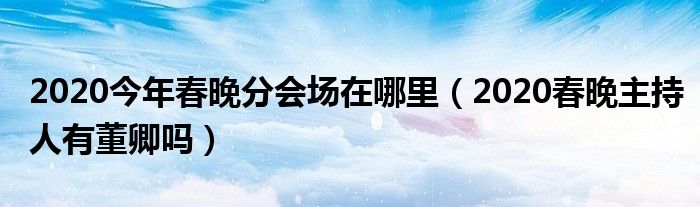 2020今年春晚分会场在哪里（2020春晚主持人有董卿吗）