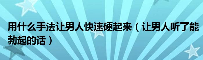 用什么手法让男人快速硬起来（让男人听了能勃起的话）