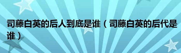 司藤白英的后人到底是谁（司藤白英的后代是谁）