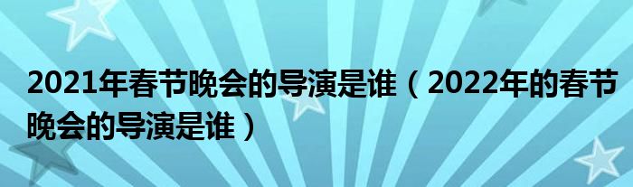 2021年春节晚会的导演是谁（2022年的春节晚会的导演是谁）