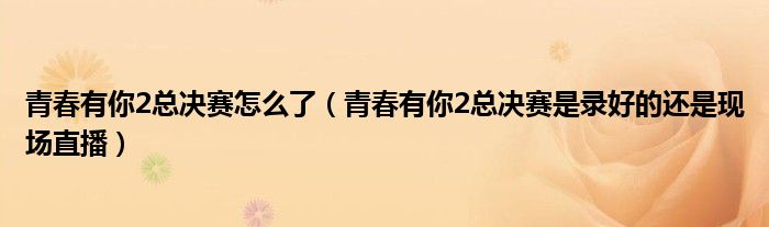 青春有你2总决赛怎么了（青春有你2总决赛是录好的还是现场直播）