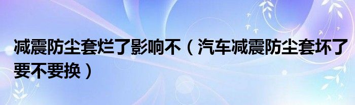 减震防尘套烂了影响不（汽车减震防尘套坏了要不要换）