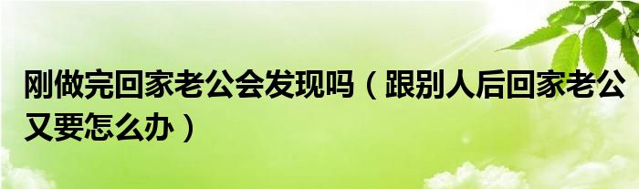 刚做完回家老公会发现吗（跟别人后回家老公又要怎么办）